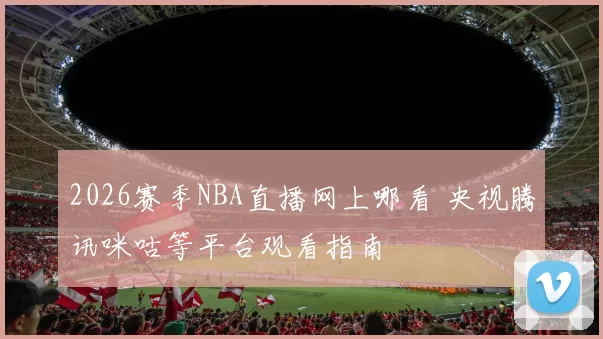 2026赛季NBA直播网上哪看 央视腾讯咪咕等平台观看指南