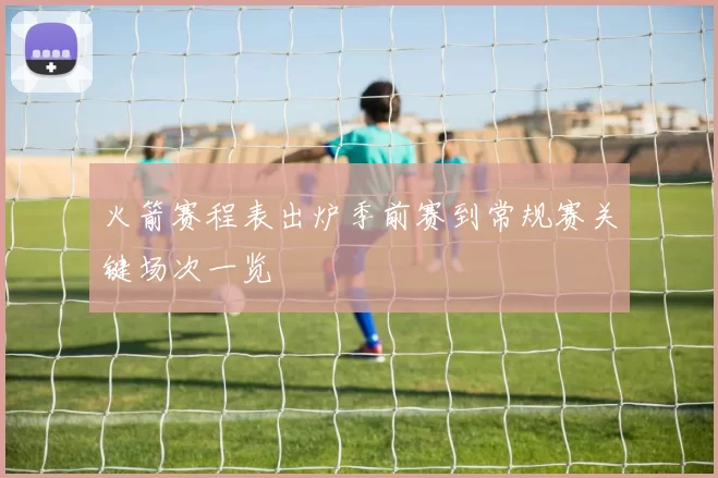 火箭赛程表出炉季前赛到常规赛关键场次一览