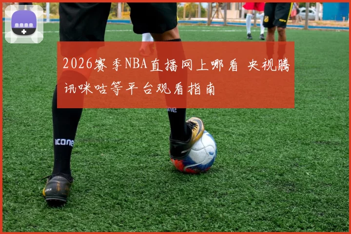 2026赛季NBA直播网上哪看 央视腾讯咪咕等平台观看指南