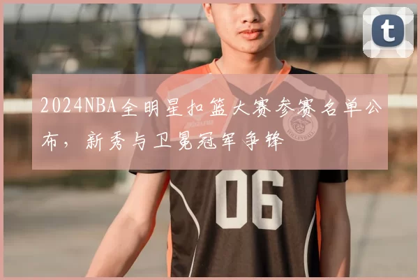 2024NBA全明星扣篮大赛参赛名单公布,新秀与卫冕冠军争锋