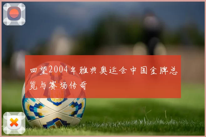回望2004年雅典奥运会中国金牌总览与赛场传奇