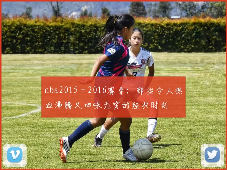 nba2015 - 2016赛季:那些令人热血沸腾又回味无穷的经典时刻