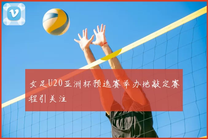 女足U20亚洲杯预选赛举办地敲定赛程引关注