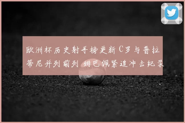欧洲杯历史射手榜更新 C罗与普拉蒂尼并列前列 姆巴佩紧追冲击纪录