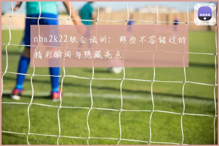 nba2k22联合试训:那些不容错过的精彩瞬间与隐藏亮点