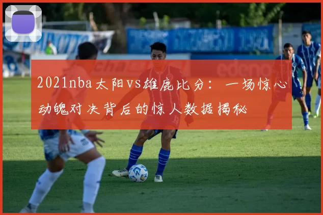 2021nba太阳vs雄鹿比分：一场惊心动魄对决背后的惊人数据揭秘