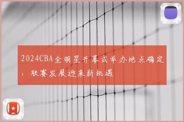 2024CBA全明星开幕式举办地点确定，联赛发展迎来新机遇