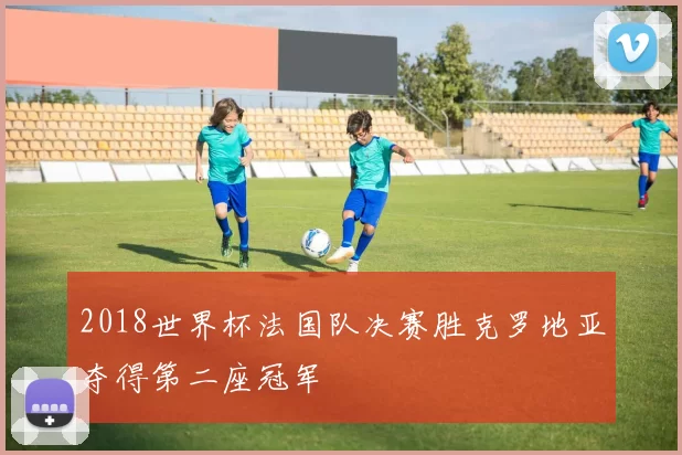 2018世界杯法国队决赛胜克罗地亚夺得第二座冠军