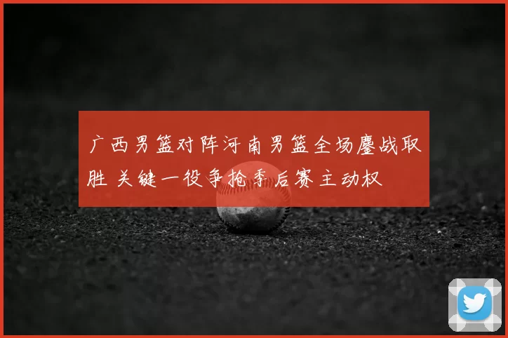 广西男篮对阵河南男篮全场鏖战取胜 关键一役争抢季后赛主动权