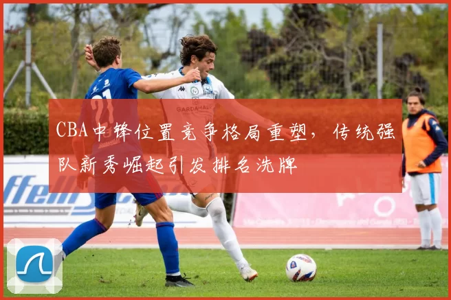 CBA中锋位置竞争格局重塑，传统强队新秀崛起引发排名洗牌