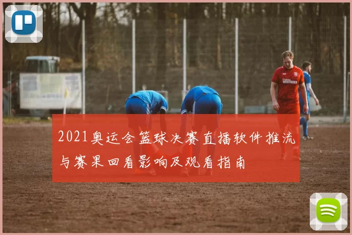 2021奥运会篮球决赛直播软件推流与赛果回看影响及观看指南