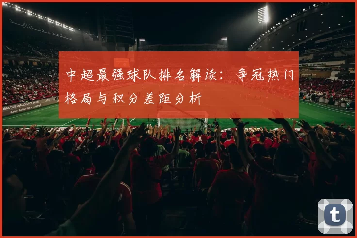 中超最强球队排名解读：争冠热门格局与积分差距分析