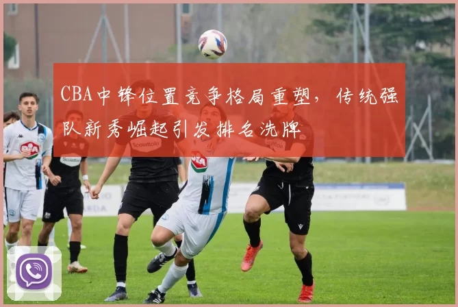 CBA中锋位置竞争格局重塑，传统强队新秀崛起引发排名洗牌