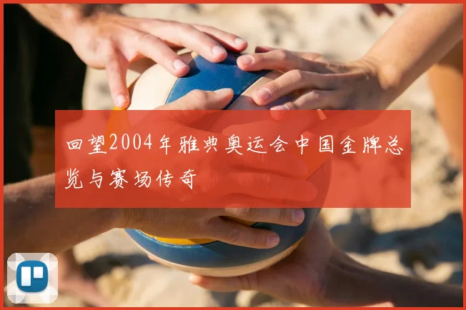 回望2004年雅典奥运会中国金牌总览与赛场传奇