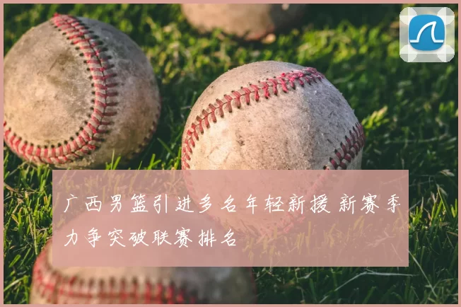 广西男篮引进多名年轻新援 新赛季力争突破联赛排名