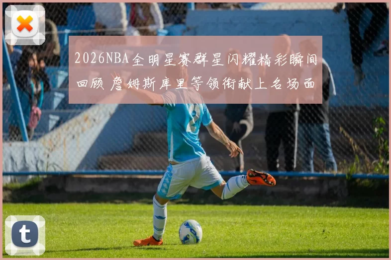 2026NBA全明星赛群星闪耀精彩瞬间回顾 詹姆斯库里等领衔献上名场面
