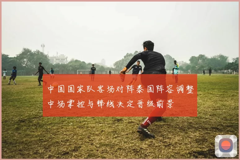 中国国家队客场对阵泰国阵容调整中场掌控与锋线决定晋级前景