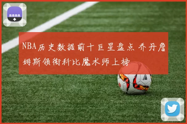 NBA历史数据前十巨星盘点 乔丹詹姆斯领衔科比魔术师上榜