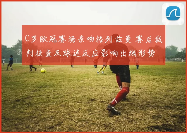 C罗欧冠赛场亲吻格列兹曼 赛后裁判核查及球迷反应影响出线形势