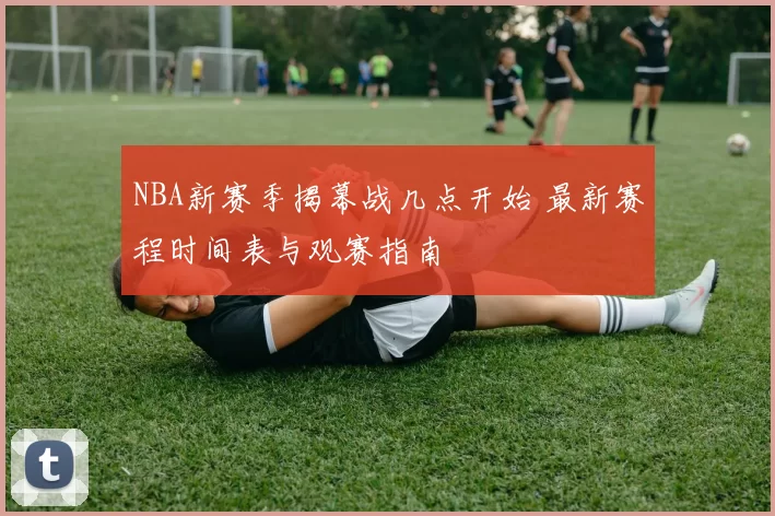 NBA新赛季揭幕战几点开始 最新赛程时间表与观赛指南