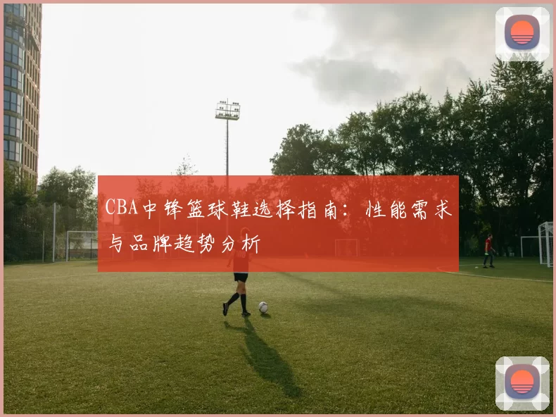 CBA中锋篮球鞋选择指南:性能需求与品牌趋势分析