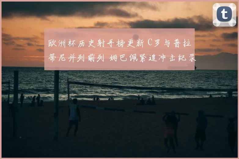 欧洲杯历史射手榜更新 C罗与普拉蒂尼并列前列 姆巴佩紧追冲击纪录