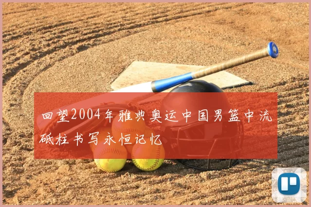 回望2004年雅典奥运中国男篮中流砥柱书写永恒记忆