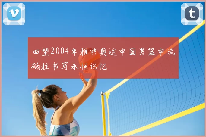 回望2004年雅典奥运中国男篮中流砥柱书写永恒记忆