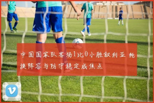 中国国家队客场1比0小胜叙利亚 轮换阵容与防守稳定成焦点