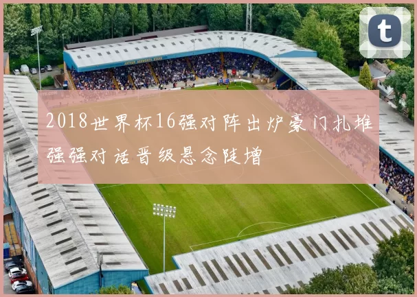 2018世界杯16强对阵出炉豪门扎堆强强对话晋级悬念陡增