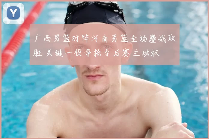 广西男篮对阵河南男篮全场鏖战取胜 关键一役争抢季后赛主动权