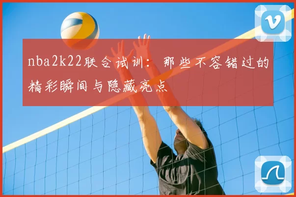 nba2k22联合试训:那些不容错过的精彩瞬间与隐藏亮点