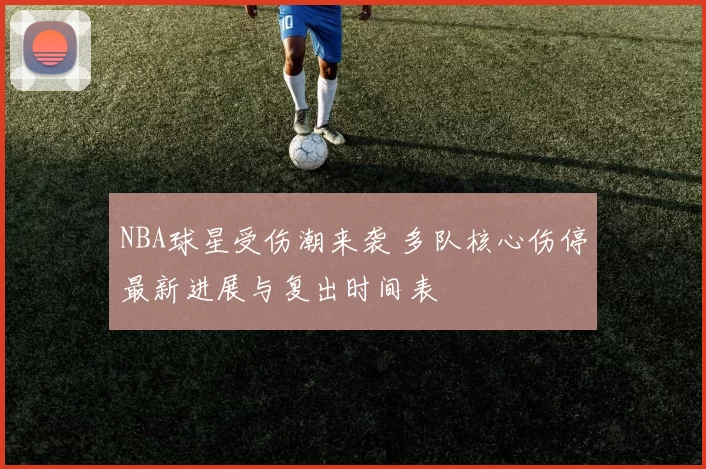 NBA球星受伤潮来袭 多队核心伤停最新进展与复出时间表