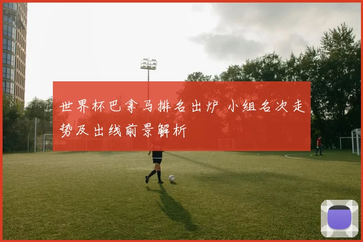 世界杯巴拿马排名出炉 小组名次走势及出线前景解析