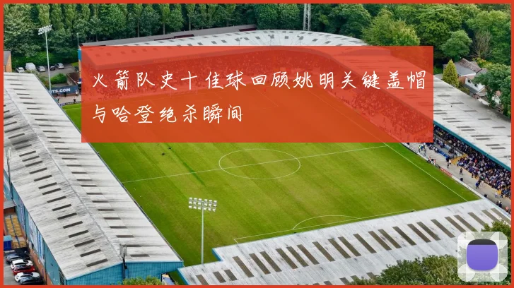 火箭队史十佳球回顾姚明关键盖帽与哈登绝杀瞬间