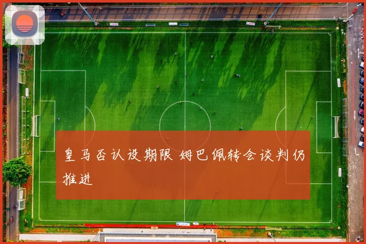 皇马否认设期限 姆巴佩转会谈判仍推进