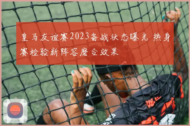 皇马友谊赛2023备战状态曝光 热身赛检验新阵容磨合效果