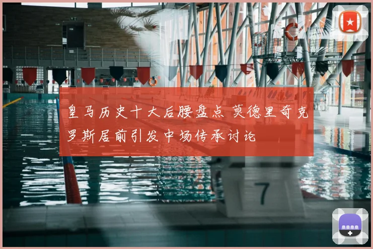 皇马历史十大后腰盘点 莫德里奇克罗斯居前引发中场传承讨论