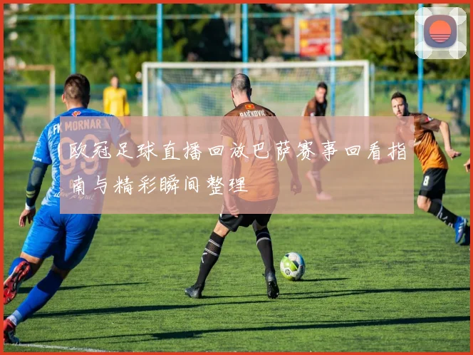 欧冠足球直播回放巴萨赛事回看指南与精彩瞬间整理
