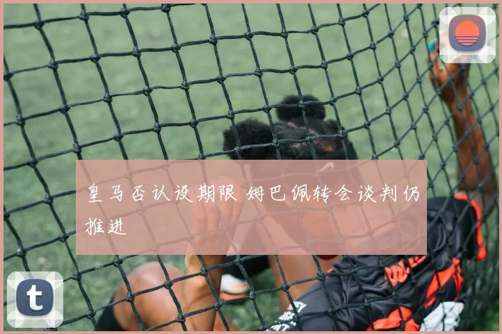 皇马否认设期限 姆巴佩转会谈判仍推进