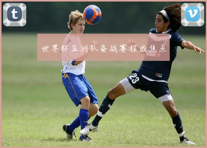 世界杯亚洲队备战赛程成焦点