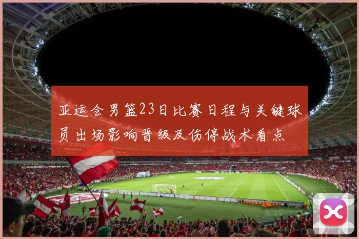 亚运会男篮23日比赛日程与关键球员出场影响晋级及伤停战术看点