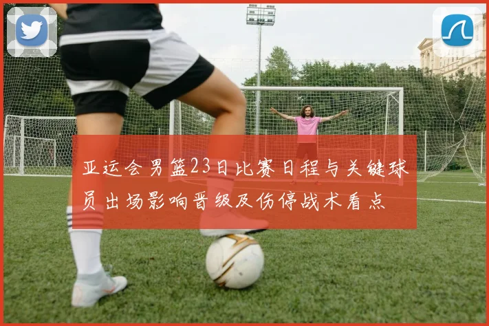 亚运会男篮23日比赛日程与关键球员出场影响晋级及伤停战术看点