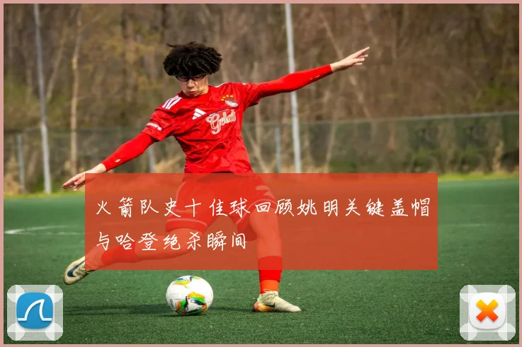 火箭队史十佳球回顾姚明关键盖帽与哈登绝杀瞬间