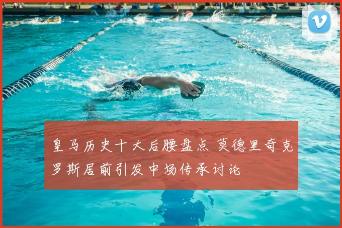 皇马历史十大后腰盘点 莫德里奇克罗斯居前引发中场传承讨论
