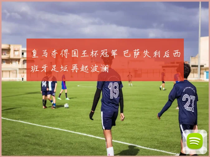皇马夺得国王杯冠军 巴萨失利后西班牙足坛再起波澜